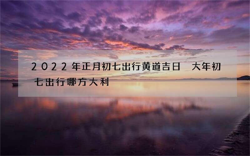 2022年正月初七出行黄道吉日 大年初七出行哪方大利